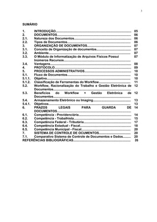 3
SUMÁRIO
1. INTRODUÇÃO...................................................................................... 05
2. DOCUMENTOS.................................................................................... 06
2.1. Natureza dos Documentos................................................................. 06
2.2. Tipos de Documentos........................................................................ 06
3. ORGANIZAÇÃO DE DOCUMENTOS.................................................. 07
3.1. Conceito de Organização de documentos....................................... 07
3.2. Ambiente............................................................................................. 07
3.3. O Módulo de Informatização de Arquivos Físicos Possui
Inúmeros Recursos............................................................................
07
3.4. Vantagens............................................................................................ 08
4. PROTOCOLO....................................................................................... 09
5. PROCESSOS ADMINISTRATIVOS..................................................... 10
5.1. Fluxo de Documentos........................................................................ 10
5.1.1. Objetivo............................................................................................... 10
5.1.2. Classificação de Ferramentas do Workflow.................................... 11
5.2. Workflow, Racionalização do Trabalho e Gestão Eletrônica de
Documentos........................................................................................
12
5.3. Benefícios do Workflow + Gestão Eletrônica de
Documentos........................................................................................
12
5.4. Armazenamento Eletrônico ou Imaging........................................... 13
5.4.1. Objetivos............................................................................................. 13
6. PRAZOS LEGAIS PARA GUARDA DE
DOCUMENTOS....................................................................................
14
6.1. Competência - Previdenciária............................................................ 14
6.2. Competência - Trabalhista................................................................. 15
6.3. Competência Federal - Tributária...................................................... 17
6.4. Competência Estadual - Fiscal.......................................................... 18
6.5. Competência Municipal - Fiscal........................................................ 20
7. SISTEMA DE CONTROLE DE OCUMENTOS.................................... 20
7.1. Comparativo Sistema de Controle de Documentos e Dados......... 20
REFERÊNCIAS BIBLIOGRÁFICAS................................................................. 26
 