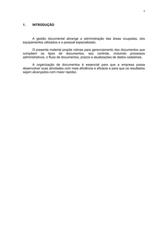 4
1. INTRODUÇÃO
A gestão documental abrange a administração das áreas ocupadas, dos
equipamentos utilizados e o pessoal especializado.
O presente material propõe rotinas para gerenciamento dos documentos que
compõem os tipos de documentos, seu controle, incluindo processos
administrativos, o fluxo de documentos, prazos e atualizações de dados cadastrais.
A organização de documentos é essencial para que a empresa possa
desenvolver suas atividades com mais eficiência e eficácia e para que os resultados
sejam alcançados com maior rapidez.
 
