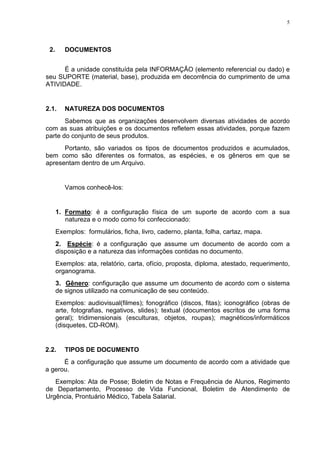 5
2. DOCUMENTOS
É a unidade constituída pela INFORMAÇÃO (elemento referencial ou dado) e
seu SUPORTE (material, base), produzida em decorrência do cumprimento de uma
ATIVIDADE.
2.1. NATUREZA DOS DOCUMENTOS
Sabemos que as organizações desenvolvem diversas atividades de acordo
com as suas atribuições e os documentos refletem essas atividades, porque fazem
parte do conjunto de seus produtos.
Portanto, são variados os tipos de documentos produzidos e acumulados,
bem como são diferentes os formatos, as espécies, e os gêneros em que se
apresentam dentro de um Arquivo.
Vamos conhecê-los:
1. Formato: é a configuração física de um suporte de acordo com a sua
natureza e o modo como foi confeccionado:
Exemplos: formulários, ficha, livro, caderno, planta, folha, cartaz, mapa.
2. Espécie: é a configuração que assume um documento de acordo com a
disposição e a natureza das informações contidas no documento.
Exemplos: ata, relatório, carta, ofício, proposta, diploma, atestado, requerimento,
organograma.
3. Gênero: configuração que assume um documento de acordo com o sistema
de signos utilizado na comunicação de seu conteúdo.
Exemplos: audiovisual(filmes); fonográfico (discos, fitas); iconográfico (obras de
arte, fotografias, negativos, slides); textual (documentos escritos de uma forma
geral); tridimensionais (esculturas, objetos, roupas); magnéticos/informáticos
(disquetes, CD-ROM).
2.2. TIPOS DE DOCUMENTO
É a configuração que assume um documento de acordo com a atividade que
a gerou.
Exemplos: Ata de Posse; Boletim de Notas e Frequência de Alunos, Regimento
de Departamento, Processo de Vida Funcional, Boletim de Atendimento de
Urgência, Prontuário Médico, Tabela Salarial.
 