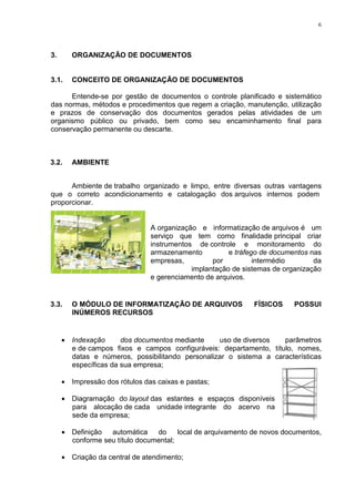 6
3. ORGANIZAÇÃO DE DOCUMENTOS
3.1. CONCEITO DE ORGANIZAÇÃO DE DOCUMENTOS
Entende-se por gestão de documentos o controle planificado e sistemático
das normas, métodos e procedimentos que regem a criação, manutenção, utilização
e prazos de conservação dos documentos gerados pelas atividades de um
organismo público ou privado, bem como seu encaminhamento final para
conservação permanente ou descarte.
3.2. AMBIENTE
Ambiente de trabalho organizado e limpo, entre diversas outras vantagens
que o correto acondicionamento e catalogação dos arquivos internos podem
proporcionar.
A organização e informatização de arquivos é um
serviço que tem como finalidade principal criar
instrumentos de controle e monitoramento do
armazenamento e tráfego de documentos nas
empresas, por intermédio da
implantação de sistemas de organização
e gerenciamento de arquivos.
3.3. O MÓDULO DE INFORMATIZAÇÃO DE ARQUIVOS FÍSICOS POSSUI
INÚMEROS RECURSOS
• Indexação dos documentos mediante uso de diversos parâmetros
e de campos fixos e campos configuráveis: departamento, título, nomes,
datas e números, possibilitando personalizar o sistema a características
específicas da sua empresa;
• Impressão dos rótulos das caixas e pastas;
• Diagramação do layout das estantes e espaços disponíveis
para alocação de cada unidade integrante do acervo na
sede da empresa;
• Definição automática do local de arquivamento de novos documentos,
conforme seu título documental;
• Criação da central de atendimento;
 