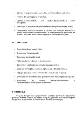 7
• Controle de empréstimo de documentos, com impressão de protocolos;
• Histórico das solicitações e devoluções;
• Controle de temporalidade, com relatório de documentos a serem
expurgados;
• Realização de consultas com possibilidade de filtragem em variados níveis;
• Categorias de permissão conforme o usuário, com restrições de acessos a
índices e documentos predeterminados, e ainda delimitações para consulta,
inclusão, exclusão de documentos e operação de funções avançadas.
3.4. VANTAGENS
• Disponibilização de espaço físico;
• Organização física adequada;
• Sistema de identificação visual;
• Padronização dos métodos de arquivamento;
• Comodidade e agilidade nas consultas aos documentos;
• Sigilo das informações, segurança e preservação dos documentos;
• Redução de custos com a administração e manutenção do acervo;
• Eliminação das dificuldades para gerenciamento e manutenção dos arquivos;
• Atendimento às normas ISO de armazenamento e
rastreabilidade de informações e documentos.
4. PROTOCOLO
Conjunto de operações e procedimentos visando o controle dos documentos
que ainda tramitam no órgão, de modo a assegurar, garantir a imediata localização e
recuperação do documento. Garantido assim o acesso a informação.
 