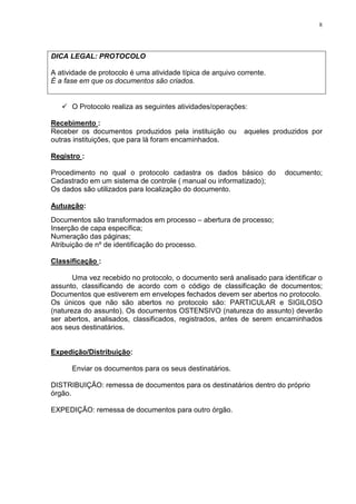 8
DICA LEGAL: PROTOCOLO
A atividade de protocolo é uma atividade típica de arquivo corrente.
É a fase em que os documentos são criados.
O Protocolo realiza as seguintes atividades/operações:
Recebimento :
Receber os documentos produzidos pela instituição ou aqueles produzidos por
outras instituições, que para lá foram encaminhados.
Registro :
Procedimento no qual o protocolo cadastra os dados básico do documento;
Cadastrado em um sistema de controle ( manual ou informatizado);
Os dados são utilizados para localização do documento.
Autuação:
Documentos são transformados em processo – abertura de processo;
Inserção de capa específica;
Numeração das páginas;
Atribuição de nº de identificação do processo.
Classificação :
Uma vez recebido no protocolo, o documento será analisado para identificar o
assunto, classificando de acordo com o código de classificação de documentos;
Documentos que estiverem em envelopes fechados devem ser abertos no protocolo.
Os únicos que não são abertos no protocolo são: PARTICULAR e SIGILOSO
(natureza do assunto). Os documentos OSTENSIVO (natureza do assunto) deverão
ser abertos, analisados, classificados, registrados, antes de serem encaminhados
aos seus destinatários.
Expedição/Distribuição:
Enviar os documentos para os seus destinatários.
DISTRIBUIÇÃO: remessa de documentos para os destinatários dentro do próprio
órgão.
EXPEDIÇÃO: remessa de documentos para outro órgão.
 