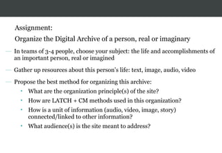 Assignment:
Organize the Digital Archive of a person, real or imaginary
— In teams of 3-4 people, choose your subject: the life and accomplishments of
an important person, real or imagined
— Gather up resources about this person’s life: text, image, audio, video
— Propose the best method for organizing this archive:
• What are the organization principle(s) of the site?
• How are LATCH + CM methods used in this organization?
• How is a unit of information (audio, video, image, story)
connected/linked to other information?
• What audience(s) is the site meant to address?
 