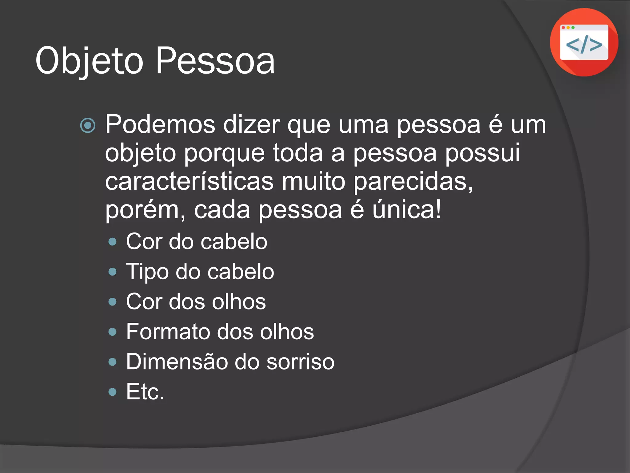 Objeto Pessoa
 Podemos dizer que uma pessoa é um
objeto porque toda a pessoa possui
características muito parecidas,
porém, cada pessoa é única!
 Cor do cabelo
 Tipo do cabelo
 Cor dos olhos
 Formato dos olhos
 Dimensão do sorriso
 Etc.
 