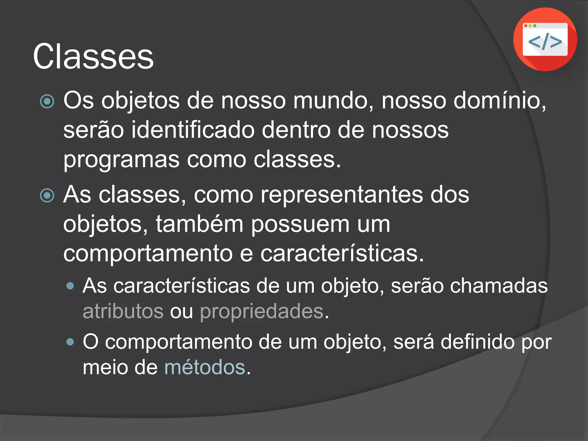 Classes
 Os objetos de nosso mundo, nosso domínio,
serão identificados dentro de nossos
programas como classes.
 As classes, como representantes dos
objetos, também possuem um
comportamento e características.
 As características de um objeto serão chamadas
atributos ou propriedades.
 O comportamento de um objeto será definido por
meio de métodos.
 