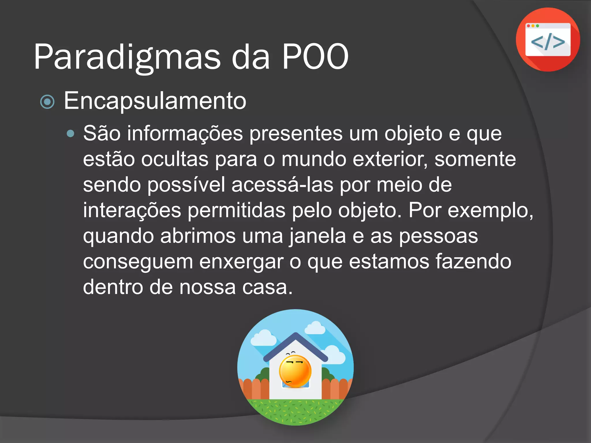 Paradigmas da POO
 Encapsulamento
 São informações presentes em um objeto e que
estão ocultas para o mundo exterior, somente
sendo possível acessá-las por meio de
interações permitidas pelo objeto. Por exemplo,
quando abrimos uma janela e as pessoas
conseguem enxergar o que estamos fazendo
dentro de nossa casa.
 