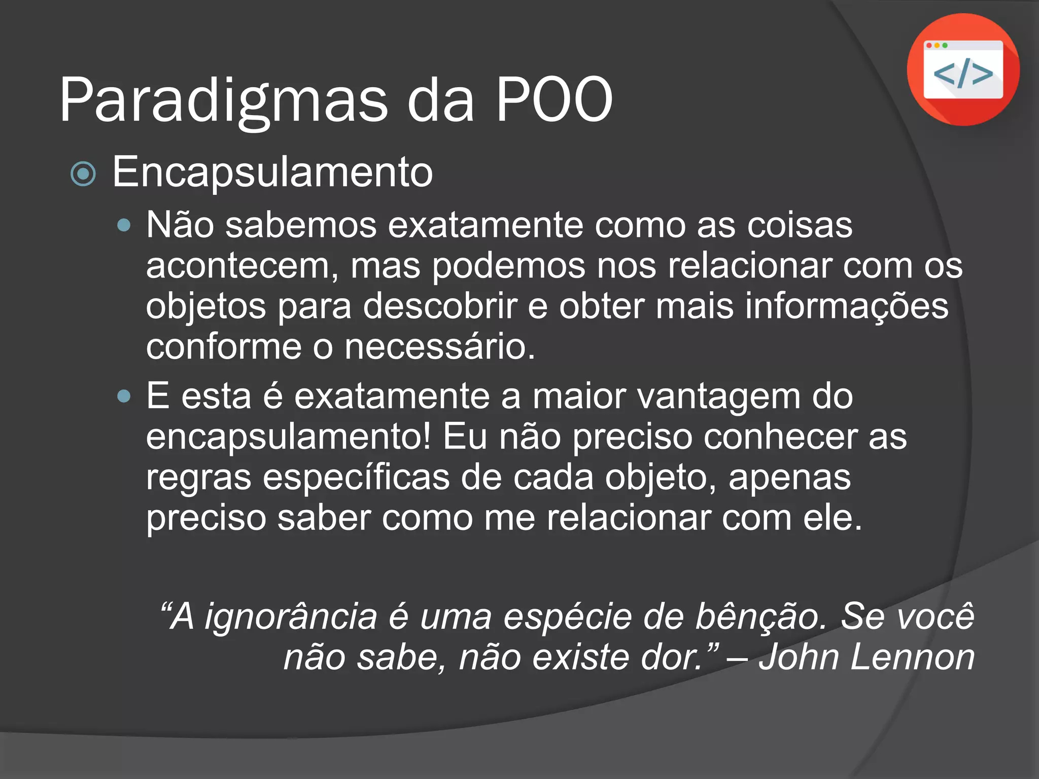 Paradigmas da POO
 Encapsulamento
 Não sabemos exatamente como as coisas
acontecem, mas podemos nos relacionar com os
objetos para descobrir e obter mais informações
conforme o necessário.
 E esta é exatamente a maior vantagem do
encapsulamento! Eu não preciso conhecer as
regras específicas de cada objeto, apenas
preciso saber como me relacionar com ele.
“A ignorância é uma espécie de bênção. Se você
não sabe, não existe dor.” – John Lennon
 