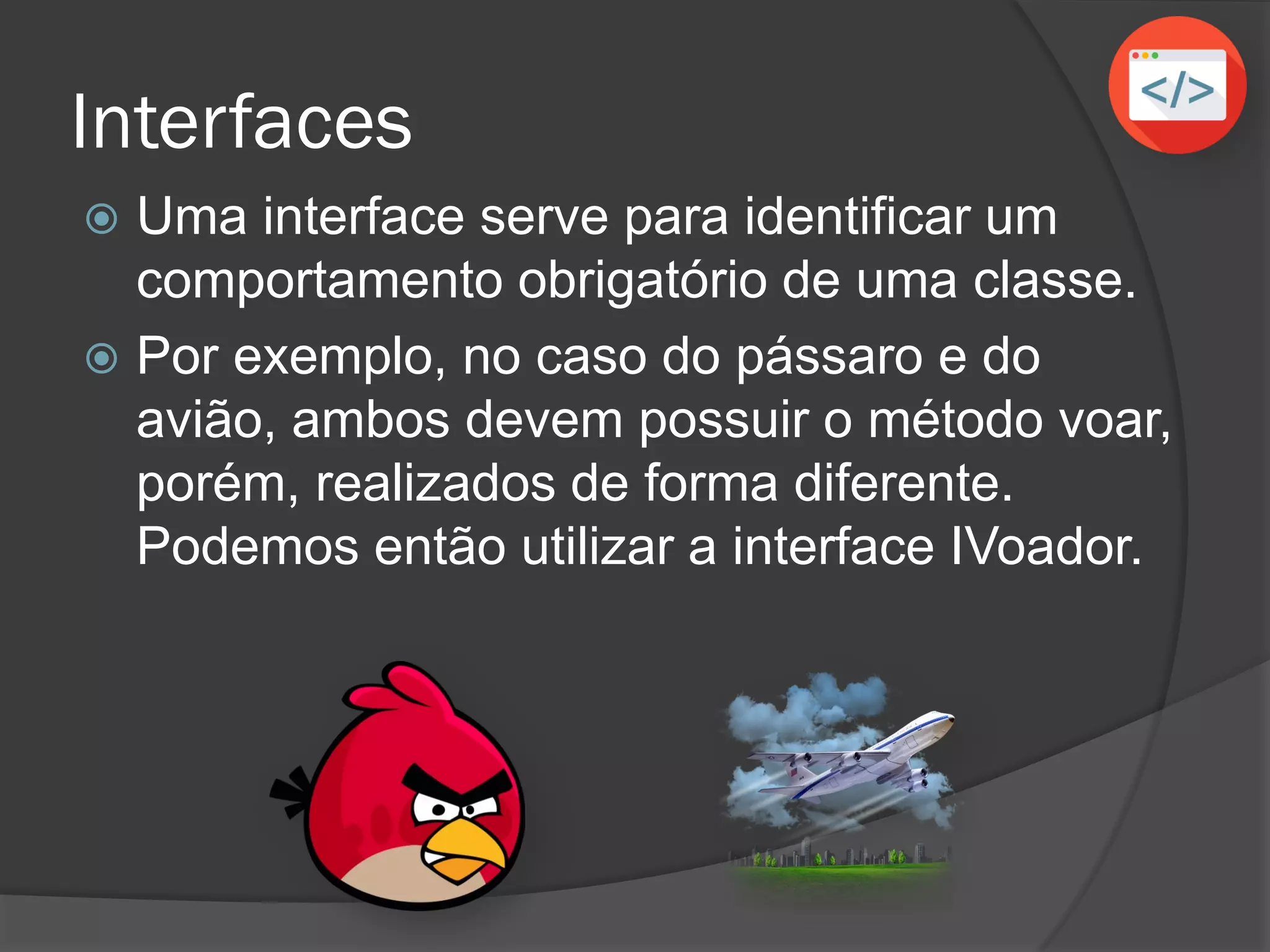Interfaces
 Uma interface serve para identificar um
comportamento obrigatório de uma classe.
 Por exemplo, no caso do pássaro e do
avião, ambos devem possuir o método voar,
porém, realizados de forma diferente.
Podemos então utilizar a interface IVoador.
 