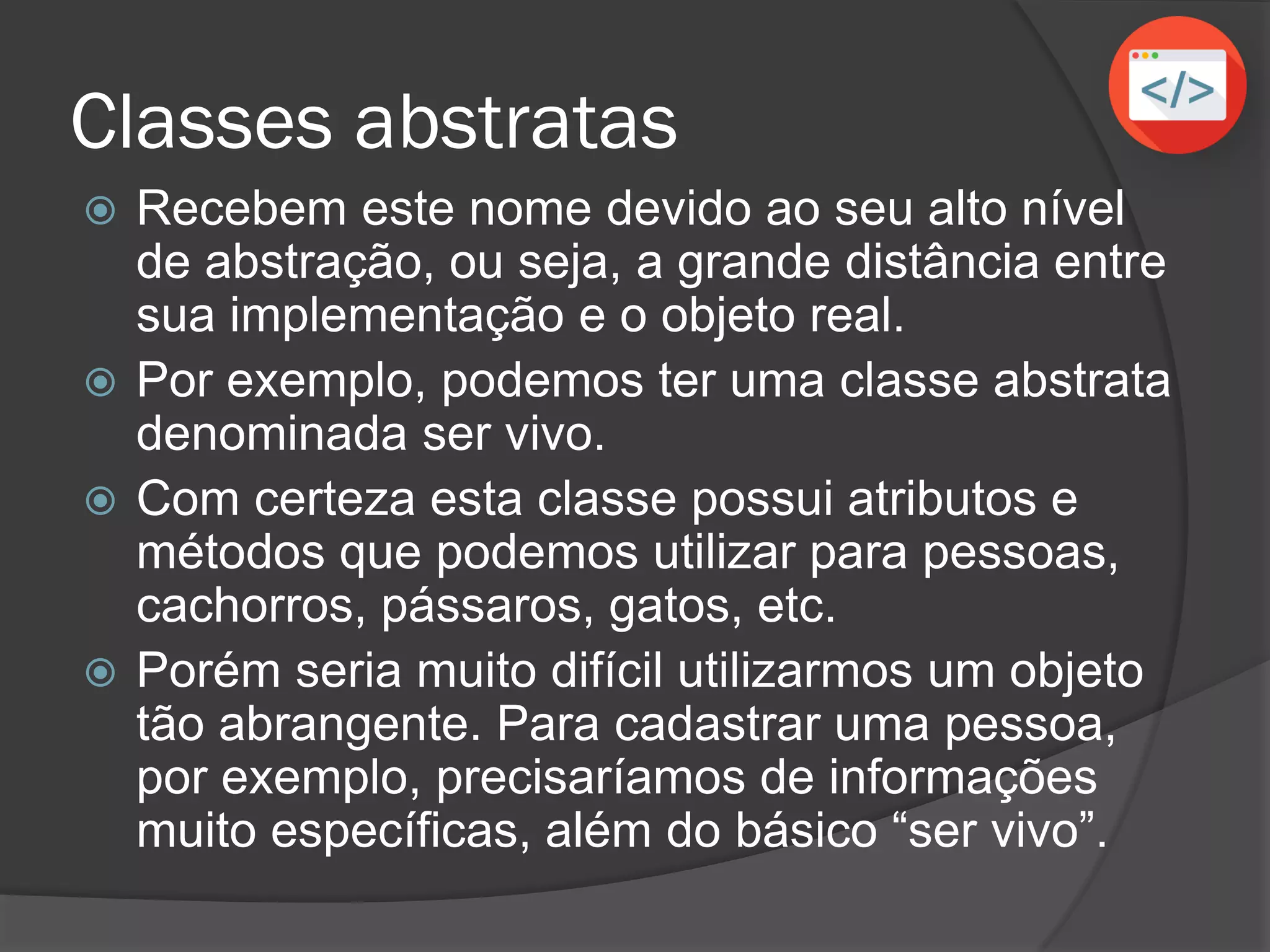 Classes abstratas
 Recebem este nome devido ao seu alto nível
de abstração, ou seja, a grande distância entre
sua implementação e o objeto real.
 Por exemplo, podemos ter uma classe abstrata
denominada ser vivo.
 Com certeza esta classe possui atributos e
métodos que podemos utilizar para pessoas,
cachorros, pássaros, gatos, etc.
 Porém seria muito difícil utilizarmos um objeto
tão abrangente. Para cadastrar uma pessoa,
por exemplo, precisaríamos de informações
muito específicas, além do básico “ser vivo”.
 