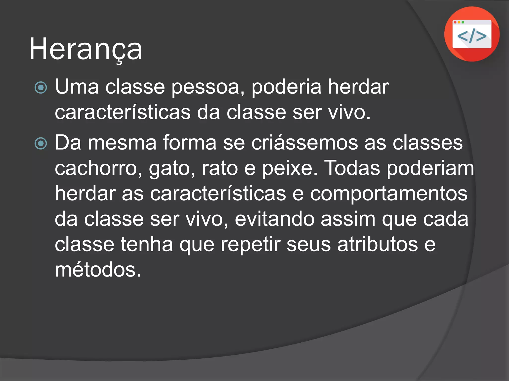 Herança
 Uma classe pessoa, poderia herdar
características da classe ser vivo.
 Da mesma forma se criássemos as classes
cachorro, gato, rato e peixe. Todas poderiam
herdar as características e comportamentos
da classe ser vivo, evitando assim que cada
classe tenha que repetir seus atributos e
métodos.
 