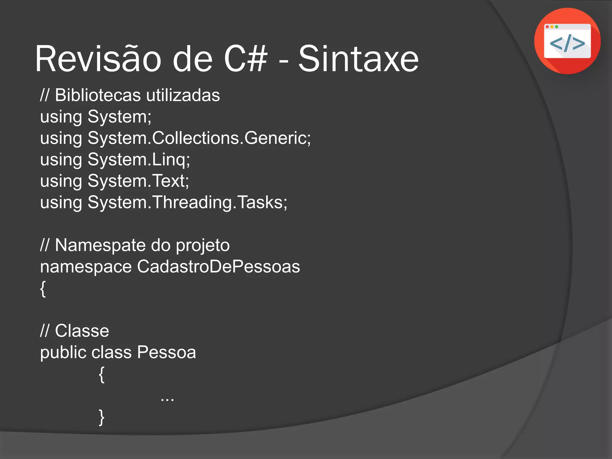 Revisão de C# - Sintaxe
// Bibliotecas utilizadas
using System;
using System.Collections.Generic;
using System.Linq;
using System.Text;
using System.Threading.Tasks;
// Namespace do projeto
namespace CadastroDePessoas
{
// Classe
public class Pessoa
{
...
}
 