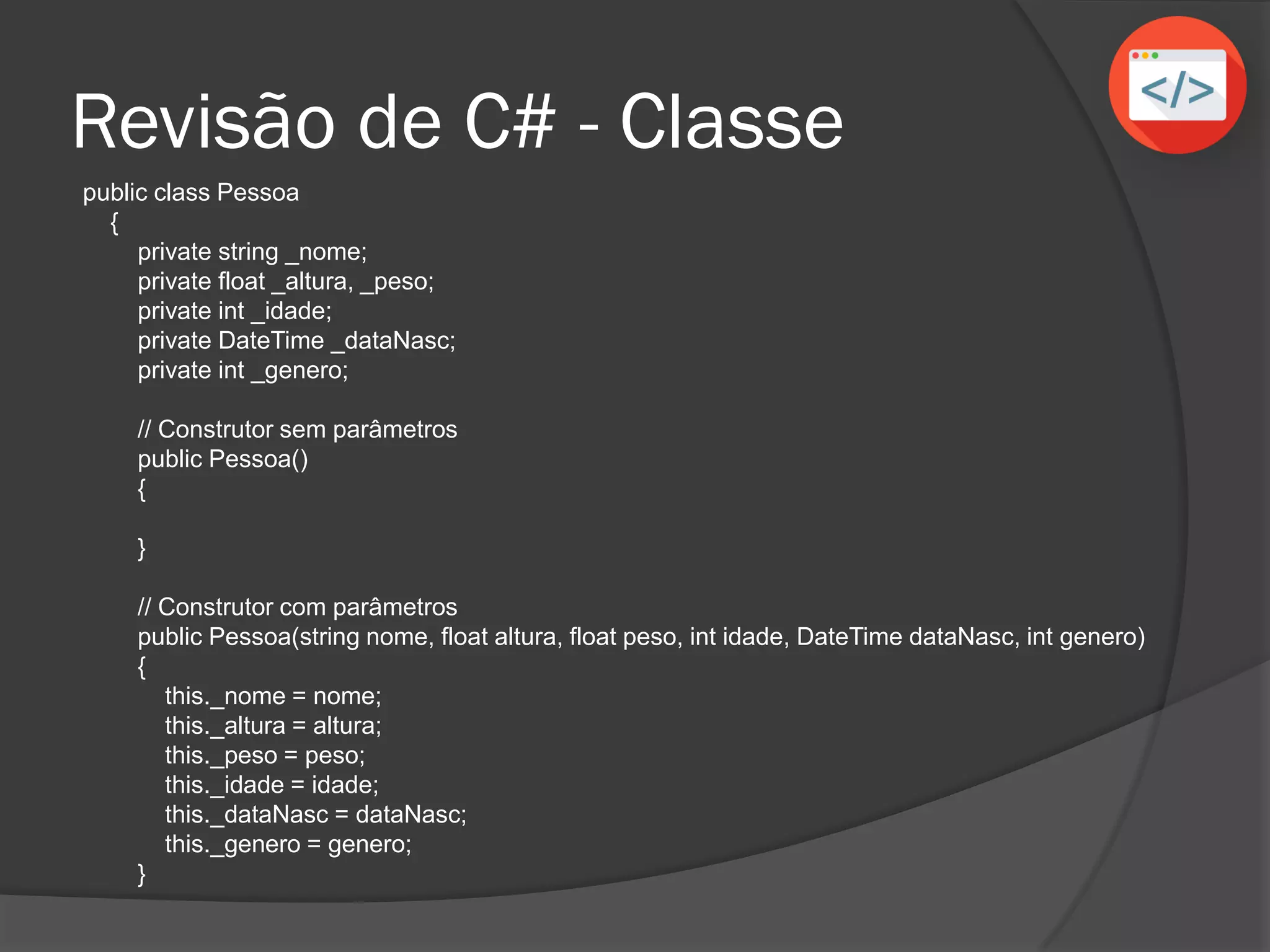 Revisão de C# - Classe
public class Pessoa
{
private string _nome;
private float _altura, _peso;
private int _idade;
private DateTime _dataNasc;
private int _genero;
// Construtor sem parâmetros
public Pessoa()
{
}
// Construtor com parâmetros
public Pessoa(string nome, float altura, float peso, int idade, DateTime dataNasc, int genero)
{
this._nome = nome;
this._altura = altura;
this._peso = peso;
this._idade = idade;
this._dataNasc = dataNasc;
this._genero = genero;
}
 