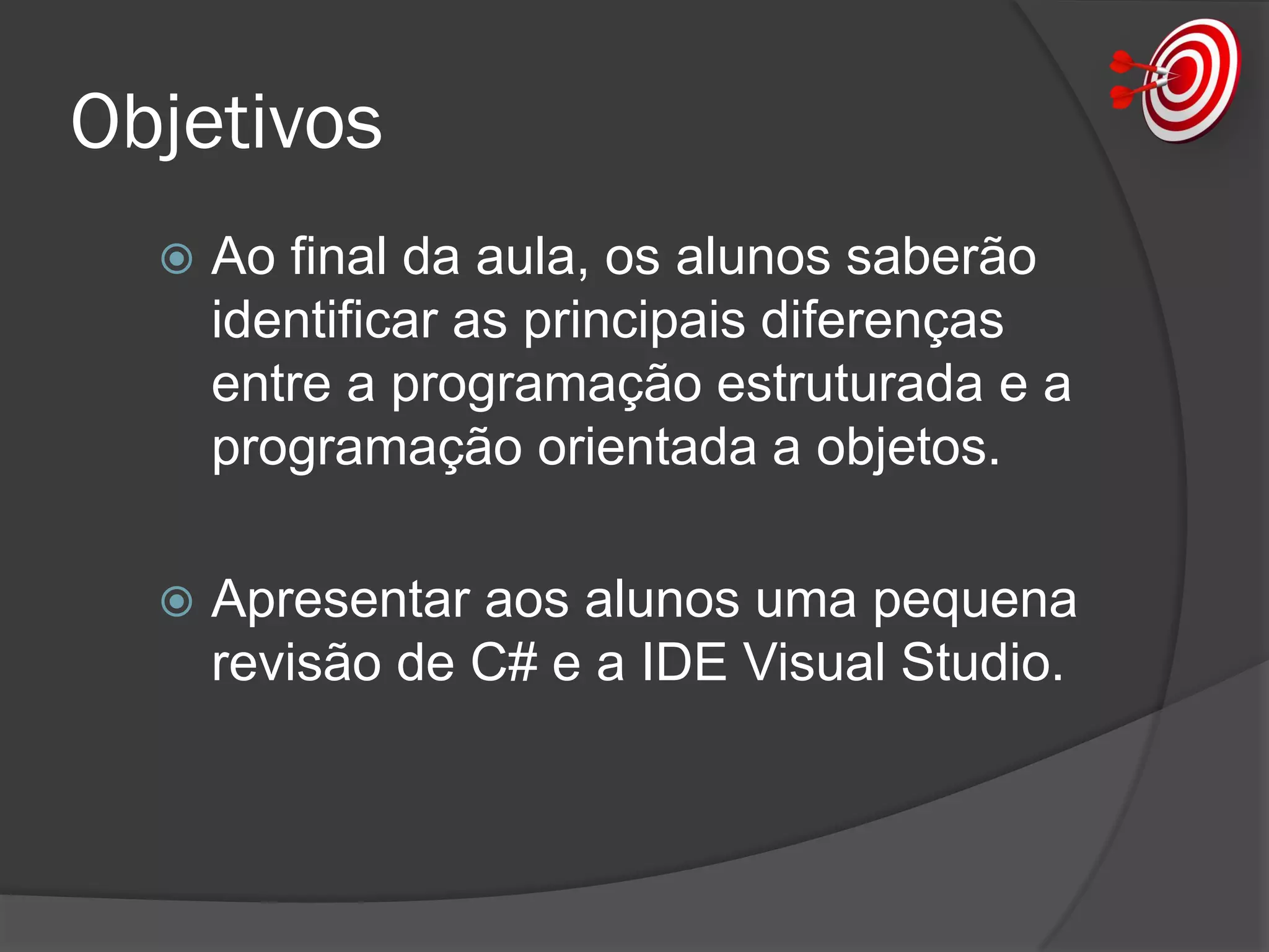 Objetivos
 Ao final da aula, os alunos saberão
identificar as principais diferenças
entre a programação estruturada e a
programação orientada a objetos.
 Apresentar aos alunos uma pequena
revisão de C# e a IDE Visual Studio.
 