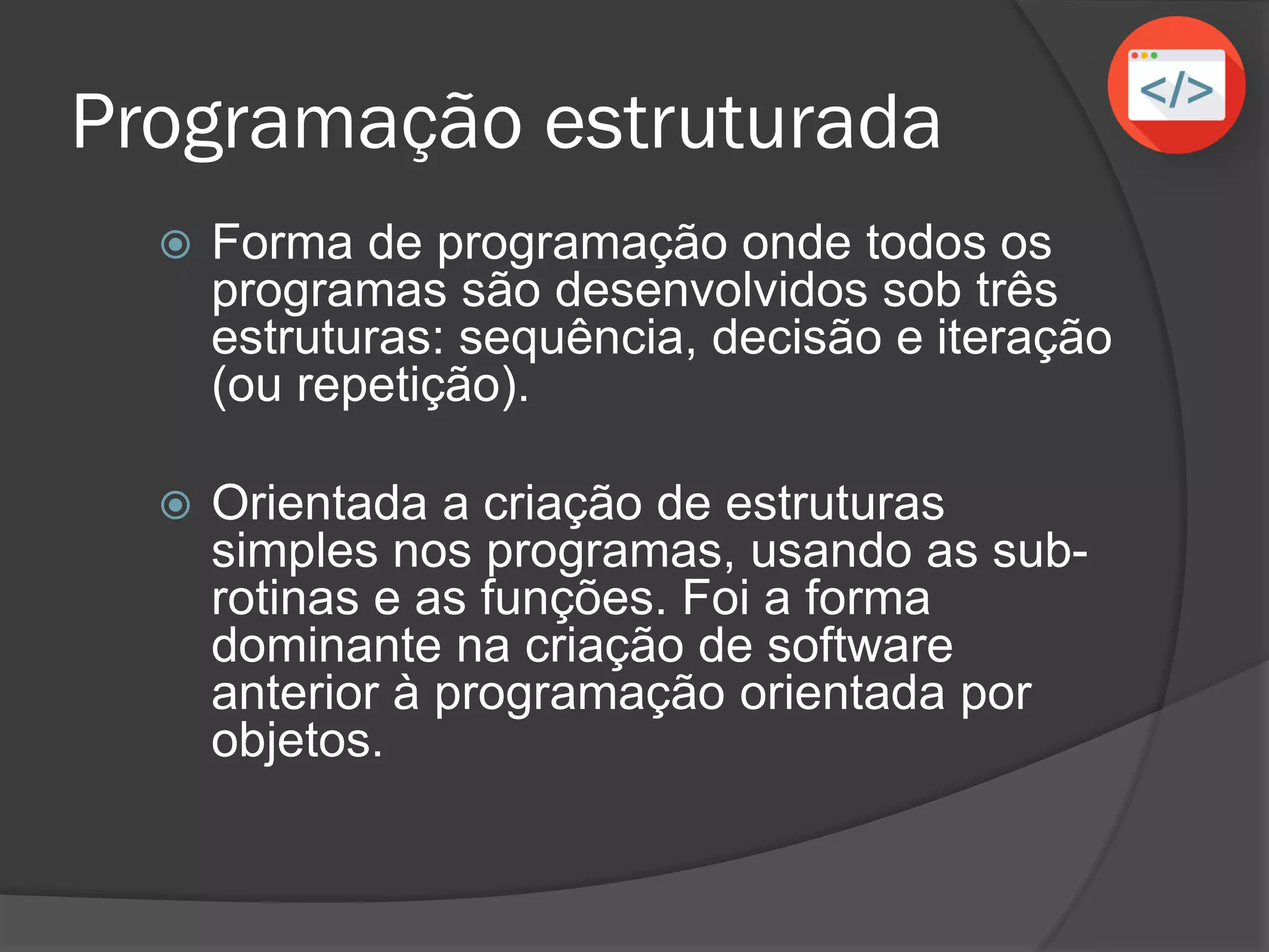 Programação estruturada
 Forma de programação onde todos os
programas são desenvolvidos sob três
estruturas: sequência, decisão e iteração
(ou repetição).
 Orientada a criação de estruturas
simples nos programas, usando as sub-
rotinas e as funções. Foi a forma
dominante na criação de software
anterior à programação orientada por
objetos.
 
