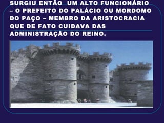 SURGIU ENTÃO  UM ALTO FUNCIONÁRIO – O PREFEITO DO PALÁCIO OU MORDOMO DO PAÇO – MEMBRO DA ARISTOCRACIA QUE DE FATO CUIDAVA DAS ADMINISTRAÇÃO DO REINO. 