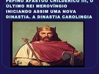 PEPINO AFASTOU CHILDERICO III, O ÚLTIMO REI MEROVÍNGIO INICIANDO ASSIM UMA NOVA DINASTIA. A DINASTIA CAROLINGIA 