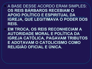 A BASE DESSE ACORDO ERAM SIMPLES:  OS REIS BÁRBAROS RECEBIAM O APOIO POLÍTICO E ESPIRITUAL DA IGREJA, QUE LEGITIMAVA O PODER DOS REIS. EM TROCA, OS REIS RECONHECIAM A AUTORIDADE MORAL E POLÍTICA DA IGREJA CATÓLICA, PAGAVAM TRIBUTOS E ADOTAVAM O CATOLICISMO COMO RELIGIÃO OFICIAL E ÚNICA. 