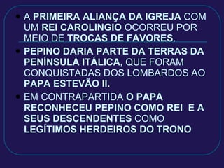 A  PRIMEIRA ALIANÇA DA IGREJA  COM UM  REI CAROLINGIO  OCORREU POR  MEIO DE  TROCAS DE FAVORES . PEPINO DARIA PARTE DA TERRAS DA PENÍNSULA ITÁLICA,  QUE FORAM CONQUISTADAS DOS LOMBARDOS AO  PAPA ESTEVÃO II. EM CONTRAPARTIDA  O PAPA   RECONHECEU PEPINO COMO REI  E A SEUS DESCENDENTES  COMO  LEGÍTIMOS HERDEIROS DO TRONO 