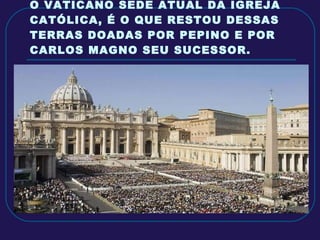 O VATICANO SEDE ATUAL DA IGREJA CATÓLICA, É O QUE RESTOU DESSAS TERRAS DOADAS POR PEPINO E POR CARLOS MAGNO SEU SUCESSOR. 