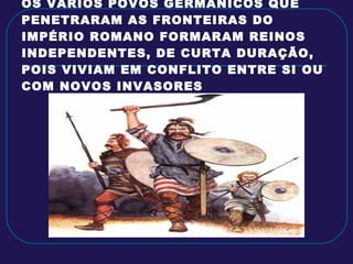OS VÁRIOS POVOS GERMÂNICOS QUE PENETRARAM AS FRONTEIRAS DO IMPÉRIO ROMANO FORMARAM REINOS INDEPENDENTES, DE CURTA DURAÇÃO, POIS VIVIAM EM CONFLITO ENTRE SI OU COM NOVOS INVASORES 