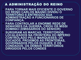 A ADMINISTRAÇÃO DO REINO PARA TORNAR MAIS EFICIENTE O GOVERNO DO REINO CARLOS MAGNO DIVIDIU O TERRITÓRIO E ENTREGOU SUA ADMINISTRAÇÃO A FUNCIONÁRIOS DE CONFIANÇA. PARA CONTROLAR A ENORME REDE DE SENHORES DA GUERRA, CRIOU OS MISSI DOMINICI (EMISSÁRIOS DO SENHOR) SURGIRAM AS MARCAS, TERRITÓRIOS LOCALIZADOS NA FRONTEIRA DO IMPERIO CONTROLADO PELO MARQUESES; OS DUCADOS, PROXIMOS ÁS FRONTEIRAS, GOVERNADOS PELOS DUQUES; E OS CONDADOS, OS DEMAIS TERIRTORIOS DIRIGIDOS PELOS CONDES 