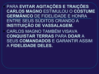 PARA  EVITAR AGITAÇÕES E TRAIÇÕES   CARLOS MAGNO  ESTIMULOU O  COSTUME GERMÂNICO  DE FIDELIDADE E HONRA ENTRE SEUS SÚDITOS CRIANDO A  INSTITUIÇÃO DE VASSALAGEM. CARLOS MAGNO TAMBÉM VISAVA  CONQUISTAR TERRAS  PARA  DOAR  A SEUS  COMANDADOS  E GARANTIR ASSIM A  FIDELIDADE DELES. 