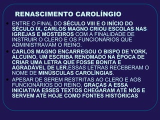 RENASCIMENTO CAROLÍNGIO ENTRE O FINAL DO  SÉCULO VIII E O INÍCIO DO SÉCULO IX, CARLOS MAGNO CRIOU ESCOLAS NAS IGREJAS E MOSTEIROS  COM A FINALIDADE DE INSTRUIR O CLERO E OS FUNCIONÁRIOS QUE ADMINISTRAVAM O REINO. CARLOS MAGNO ENCARREGOU O BISPO DE YORK, ALCUINO, UM ESCRIBA RENOMADO NA ÉPOCA DE CRIAR UMA LETRA QUE FOSSE BONITA E AGRADÁVEL DE LER. ESSAS LETRAS RECEBERAM O NOME DE  MINÚSCULAS CAROLÍNGIAS . APESAR DE SEREM RESTRITAS AO CLERO E AOS FUNCIONÁRIOS DO REINO,  GRAÇAS A ESSA INICIATIVA ESSES TEXTOS CHEGARAM ATÉ NÓS E SERVEM ATÉ HOJE COMO FONTES HISTÓRICAS 