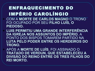 ENFRAQUECIMENTO DO IMPÉRIO CAROLÍNGIO COM A  MORTE DE CARLOS MAGNO  O TRONO FOI OCUPADO POR SEU  FILHO LUÍS, O PIEDOSO. LUIS PERMITIU UMA GRANDE INTERFERÊNCIA DA IGREJA NOS ASSUNTOS DO IMPÉRIO , A PONTO DOS BISPOS TOMAREM PARTIDO NA  LUTA PELO PODER ENTRE OS HERDEIROS DO TRONO. APÓS A  MORTE DE LUÍS , FOI ASSINADO O  TRATADO DE VERDUN, QUE ESTABELECEU A DIVISÃO DO REINO ENTRE OS TRES FILHOS DO REI MORTO.  