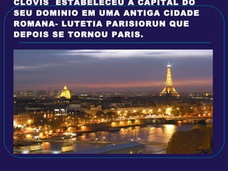 CLOVIS  ESTABELECEU A CAPITAL DO SEU DOMINIO EM UMA ANTIGA CIDADE ROMANA- LUTETIA PARISIORUN QUE DEPOIS SE TORNOU PARIS. 