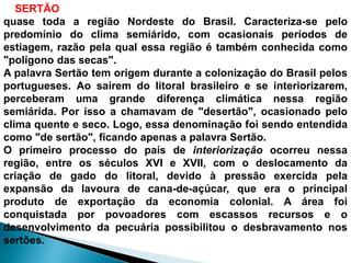 O SERTÃO brasileiro estende-se desde o norte de Minas Gerais até 
quase toda a região Nordeste do Brasil. Caracteriza-se pelo 
predomínio do clima semiárido, com ocasionais períodos de 
estiagem, razão pela qual essa região é também conhecida como 
"polígono das secas". 
A palavra Sertão tem origem durante a colonização do Brasil pelos 
portugueses. Ao saírem do litoral brasileiro e se interiorizarem, 
perceberam uma grande diferença climática nessa região 
semiárida. Por isso a chamavam de "desertão", ocasionado pelo 
clima quente e seco. Logo, essa denominação foi sendo entendida 
como "de sertão", ficando apenas a palavra Sertão. 
O primeiro processo do país de interiorização ocorreu nessa 
região, entre os séculos XVI e XVII, com o deslocamento da 
criação de gado do litoral, devido à pressão exercida pela 
expansão da lavoura de cana-de-açúcar, que era o principal 
produto de exportação da economia colonial. A área foi 
conquistada por povoadores com escassos recursos e o 
desenvolvimento da pecuária possibilitou o desbravamento nos 
sertões. 
 
