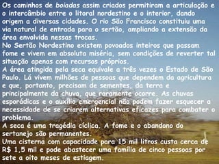 Os caminhos de boiadas assim criados permitiram a articulação e 
o intercâmbio entre o litoral nordestino e o interior, dando 
origem a diversas cidades. O rio São Francisco constituiu uma 
via natural de entrada para o sertão, ampliando a extensão da 
área envolvida nessas trocas. 
No Sertão Nordestino existem povoados inteiros que passam 
fome e vivem em absoluta miséria, sem condições de reverter tal 
situação apenas com recursos próprios. 
A área atingida pela seca equivale a três vezes o Estado de São 
Paulo. Lá vivem milhões de pessoas que dependem da agricultura 
e que, portanto, precisam de sementes, da terra e 
principalmente da chuva, que raramente ocorre. As chuvas 
esporádicas e o auxílio emergencial não podem fazer esquecer a 
necessidade de se criarem alternativas eficazes para combater o 
problema. 
A seca é uma tragédia cíclica. A fome e o abandono do 
sertanejo são permanentes. 
Uma cisterna com capacidade para 15 mil litros custa cerca de 
R$ 1,5 mil e pode abastecer uma família de cinco pessoas por 
sete a oito meses de estiagem. 
 