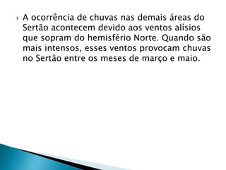  A ocorrência de chuvas nas demais áreas do 
Sertão acontecem devido aos ventos alísios 
que sopram do hemisfério Norte. Quando são 
mais intensos, esses ventos provocam chuvas 
no Sertão entre os meses de março e maio. 
 