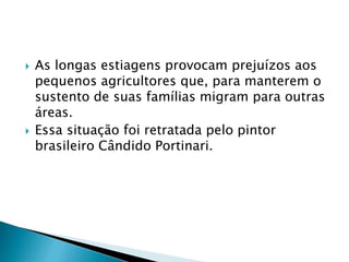  As longas estiagens provocam prejuízos aos 
pequenos agricultores que, para manterem o 
sustento de suas famílias migram para outras 
áreas. 
 Essa situação foi retratada pelo pintor 
brasileiro Cândido Portinari. 
 