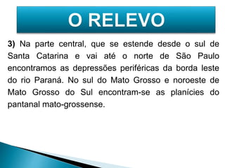 3) Na parte central, que se estende desde o sul de 
Santa Catarina e vai até o norte de São Paulo 
encontramos as depressões periféricas da borda leste 
do rio Paraná. No sul do Mato Grosso e noroeste de 
Mato Grosso do Sul encontram-se as planícies do 
pantanal mato-grossense. 
 
