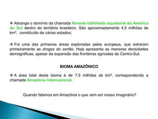  Abrange o domínio da chamada floresta latifoliada equatorial da América 
do Sul dentro do território brasileiro. São aproximadamente 4,5 milhões de 
km², constituído de vários estados; 
 Foi uma das primeiras áreas exploradas pelos europeus, que extraíam 
primeiramente as drogas do sertão. Hoje apresenta as menores densidades 
demográficas, apesar da expansão das fronteiras agrícolas do Centro-Sul; 
BIOMA AMAZÔNICO 
 A área total deste bioma é de 7,5 milhões de km², correspondendo a 
chamada Amazônia Internacional. 
Quando falamos em Amazônia o que vem em nosso imaginário? 
 