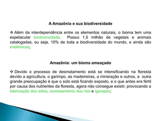 A Amazônia e sua biodiversidade 
 Além da interdependência entre os elementos naturais, o bioma tem uma 
espetacular biodiversidade. Possui 1,5 milhão de vegetais e animais 
catalogadas, ou seja, 10% de toda a biodiversidade do mundo, e ainda são 
endêmicas; 
Amazônia: um bioma ameaçado 
 Devido o processo de desmatamento está se intensificando na floresta 
devido a agricultura, o garimpo, as madeireiras, a mineração e outros, a outra 
grande preocupação é que o solo está ficando exposto, e o que antes era fértil 
por causa dos nutrientes da floresta, agora não consegue existir, provocando a 
laterização dos solos, assoreamento dos rios e igarapés; 
 