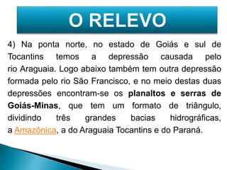4) Na ponta norte, no estado de Goiás e sul de 
Tocantins temos a depressão causada pelo 
rio Araguaia. Logo abaixo também tem outra depressão 
formada pelo rio São Francisco, e no meio destas duas 
depressões encontram-se os planaltos e serras de 
Goiás-Minas, que tem um formato de triângulo, 
dividindo três grandes bacias hidrográficas, 
a Amazônica, a do Araguaia Tocantins e do Paraná. 
 