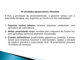 As atividades agropecuárias e florestais 
 Para a promoção do desenvolvimento, o governo contou com o 
intermédio do Incra, que organizou as frentes em três modalidades: 
1. Pequenos núcleos urbanos: assentar migrantes nordestinos, com 
agricultura de subsistência; 
2. Médias propriedades rurais: vendidas para migrantes do Centro-Sul, 
com agricultura comercial altamente mecanizada; 
3. Grandes latifundiários: propriedades gigantescas vendidas a preços 
baixos para empresas nacionais e internacionais, ligadas a extração 
de madeira, pecuária e especulação. Veja: 18 proprietários possuem 
19 milhões de hectares; 
 