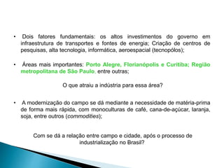 • Dois fatores fundamentais: os altos investimentos do governo em 
infraestrutura de transportes e fontes de energia; Criação de centros de 
pesquisas, alta tecnologia, informática, aeroespacial (tecnopólos); 
• Áreas mais importantes: Porto Alegre, Florianópolis e Curitiba; Região 
metropolitana de São Paulo, entre outras; 
O que atraiu a indústria para essa área? 
• A modernização do campo se dá mediante a necessidade de matéria-prima 
de forma mais rápida, com monoculturas de café, cana-de-açúcar, laranja, 
soja, entre outros (commodities); 
Com se dá a relação entre campo e cidade, após o processo de 
industrialização no Brasil? 
 