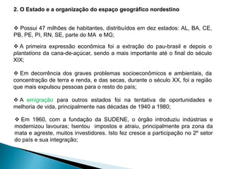 2. O Estado e a organização do espaço geográfico nordestino 
 Possui 47 milhões de habitantes, distribuídos em dez estados: AL, BA, CE, 
PB, PE, PI, RN, SE, parte do MA e MG; 
 A primeira expressão econômica foi a extração do pau-brasil e depois o 
plantations da cana-de-açúcar, sendo a mais importante até o final do século 
XIX; 
 Em decorrência dos graves problemas socioeconômicos e ambientais, da 
concentração de terra e renda, e das secas, durante o século XX, foi a região 
que mais expulsou pessoas para o resto do país; 
 A emigração para outros estados foi na tentativa de oportunidades e 
melhoria de vida, principalmente nas décadas de 1940 a 1980; 
 Em 1960, com a fundação da SUDENE, o órgão introduziu indústrias e 
modernizou lavouras; Isentou impostos e atraiu, principalmente pra zona da 
mata e agreste, muitos investidores. Isto fez cresce a participação no 2º setor 
do país e sua integração; 
 