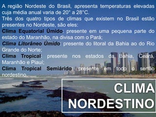A região Nordeste do Brasil, apresenta temperaturas elevadas 
cuja média anual varia de 20° a 28°C. 
Três dos quatro tipos de climas que existem no Brasil estão 
presentes no Nordeste, são eles: 
Clima Equatorial Úmido: presente em uma pequena parte do 
estado do Maranhão, na divisa com o Pará; 
Clima Litorâneo Úmido: presente do litoral da Bahia ao do Rio 
Grande do Norte; 
Clima Tropical: presente nos estados da Bahia, Ceará, 
Maranhão e Piauí; 
Clima Tropical Semiárido: presente em todo o sertão 
nordestino. 
CLIMA 
NORDESTINO 
 