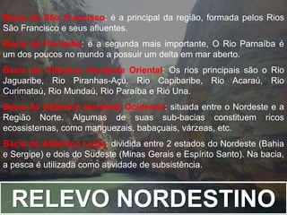 Bacia do São Francisco: é a principal da região, formada pelos Rios 
São Francisco e seus afluentes. 
Bacia do Parnaíba: é a segunda mais importante, O Rio Parnaíba é 
um dos poucos no mundo a possuir um delta em mar aberto. 
Bacia do Atlântico Nordeste Oriental: Os rios principais são o Rio 
Jaguaribe, Rio Piranhas-Açú, Rio Capibaribe, Rio Acaraú, Rio 
Curimataú, Rio Mundaú, Rio Paraíba e Rio Una. 
Bacia do Atlântico Nordeste Ocidental: situada entre o Nordeste e a 
Região Norte. Algumas de suas sub-bacias constituem ricos 
ecossistemas, como manguezais, babaçuais, várzeas, etc. 
Bacia do Atlântico Leste: dividida entre 2 estados do Nordeste (Bahia 
e Sergipe) e dois do Sudeste (Minas Gerais e Espírito Santo). Na bacia, 
a pesca é utilizada como atividade de subsistência. 
RELEVO NORDESTINO 
 