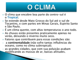  O clima que encobre boa parte do centro-sul é 
o Tropical; 
 Se estende desde Mato Grosso do Sul até o sul de 
Tocantins, e com partes em Minas Gerais, Espirito Santo 
e São Paulo. 
 É um clima quente, com altas temperaturas o ano todo. 
 As chuvas estão presentes praticamente apenas no 
verão, deixando o inverno muito seco. 
 Fatores que contribuem para essas condições são: 
• a continentalidade (não sofre tantas influências do 
oceano, como no clima subtropical); 
• as grandes cidades, que com sua poluição acabam 
modificando as massas de ar, baixas altitudes. 
 