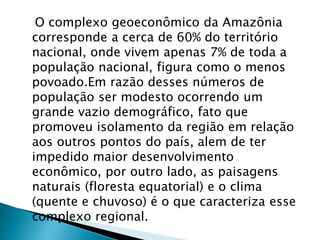 O complexo geoeconômico da Amazônia 
corresponde a cerca de 60% do território 
nacional, onde vivem apenas 7% de toda a 
população nacional, figura como o menos 
povoado.Em razão desses números de 
população ser modesto ocorrendo um 
grande vazio demográfico, fato que 
promoveu isolamento da região em relação 
aos outros pontos do país, alem de ter 
impedido maior desenvolvimento 
econômico, por outro lado, as paisagens 
naturais (floresta equatorial) e o clima 
(quente e chuvoso) é o que caracteriza esse 
complexo regional. 
 
