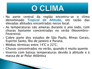  Na parte central da região encontra-se o clima 
denominado Tropical de Altitude, em razão das 
elevadas altitudes encontradas nesse local. 
 As temperaturas são amenas durante o ano todo, com 
chuvas bastante concentradas no verão (Novembro- 
Fevereiro). 
 Cobre parte dos estados de São Paulo, Minas Gerais, 
Espirito Santo, Rio de Janeiro e Paraná. 
 Médias térmicas entre 14°C e 22°C; 
 Chuvas concentradas no verão, quando é muito quente 
 Inverno com baixas temperaturas devido à altitude e à 
massa de ar Polar Atlântica 
 