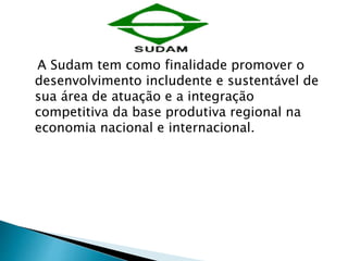 A Sudam tem como finalidade promover o 
desenvolvimento includente e sustentável de 
sua área de atuação e a integração 
competitiva da base produtiva regional na 
economia nacional e internacional. 
 