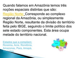 Quando falamos em Amazônia temos três 
noções espaciais distintas que são: 
Região Norte: Corresponde ao complexo 
regional da Amazônia, ou simplesmente 
Região Norte, resultante da divisão do território 
feita pelo IBGE, seguindo o limite político dos 
sete estado componentes. Esta área ocupa 
metade do território nacional. 
Estados que a compõem: 
Roraima, Acre, Rondônia, 
Amazonas, Para, Amapá, 
Tocantins. 
 