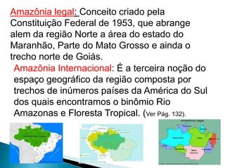 Amazônia legal: Conceito criado pela 
Constituição Federal de 1953, que abrange 
alem da região Norte a área do estado do 
Maranhão, Parte do Mato Grosso e ainda o 
trecho norte de Goiás. 
Amazônia Internacional: É a terceira noção do 
espaço geográfico da região composta por 
trechos de inúmeros países da América do Sul 
dos quais encontramos o binômio Rio 
Amazonas e Floresta Tropical. (Ver Pág. 132). 
 