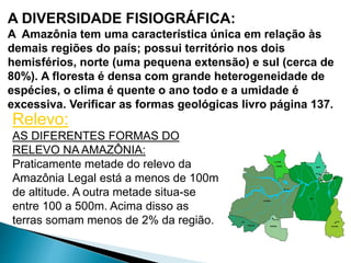 A DIVERSIDADE FISIOGRÁFICA: 
A Amazônia tem uma característica única em relação às 
demais regiões do país; possui território nos dois 
hemisférios, norte (uma pequena extensão) e sul (cerca de 
80%). A floresta é densa com grande heterogeneidade de 
espécies, o clima é quente o ano todo e a umidade é 
excessiva. Verificar as formas geológicas livro página 137. 
Relevo: 
AS DIFERENTES FORMAS DO 
RELEVO NA AMAZÔNIA: 
Praticamente metade do relevo da 
Amazônia Legal está a menos de 100m 
de altitude. A outra metade situa-se 
entre 100 a 500m. Acima disso as 
terras somam menos de 2% da região. 
 