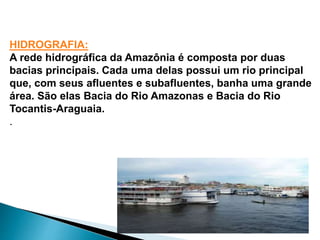 HIDROGRAFIA: 
A rede hidrográfica da Amazônia é composta por duas 
bacias principais. Cada uma delas possui um rio principal 
que, com seus afluentes e subafluentes, banha uma grande 
área. São elas Bacia do Rio Amazonas e Bacia do Rio 
Tocantis-Araguaia. 
. 
 